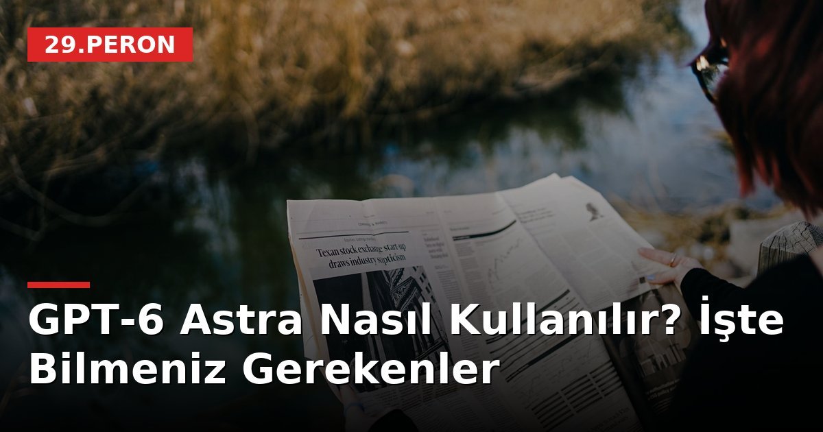 GPT-6 Astra Nasıl Kullanılır? İşte Bilmeniz Gerekenler