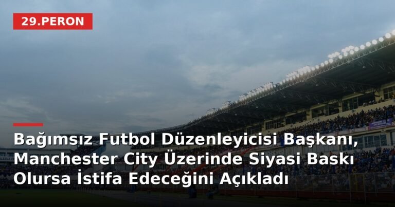 Bağımsız Futbol Düzenleyicisi Başkanı, Manchester City Üzerinde Siyasi Baskı Olursa İstifa Edeceğini Açıkladı
