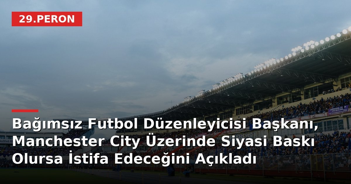 Bağımsız Futbol Düzenleyicisi Başkanı, Manchester City Üzerinde Siyasi Baskı Olursa İstifa Edeceğini Açıkladı